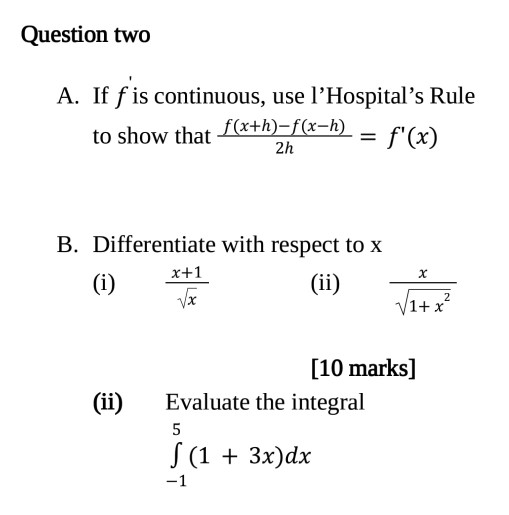 Question two A. If f is continuous, use l'Hospital's Rule to show that f(x+h)-f(x-h) = f'(x) 2h B. Differentiate with respect to x x+1 (i) (ii) Vx V1+x² (ii) [10 marks] Evaluate the integral 5 S (1 + 3x)dx -1 HcjaMG