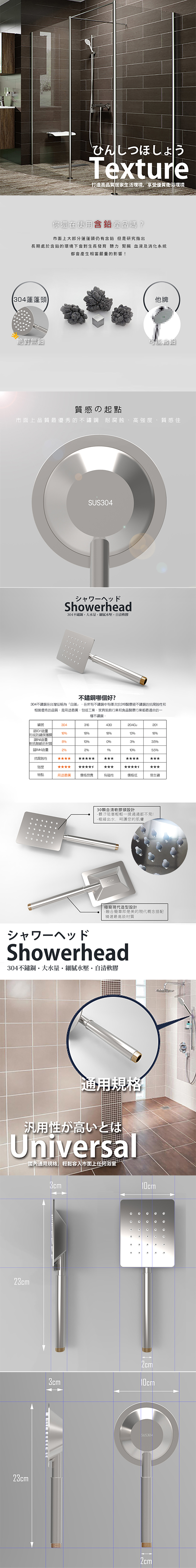 ひんしつほしょうTexture打造高品質居家生活環境享受優質衛浴環境你還在使用含鉛產品嗎?市面上部分蓮蓬頭仍有含鉛 但是研究指出長期處於含鉛的環境下會對生長發育 聽力 腎臟 血液及消化系統都會產生相當嚴重的影響!304蓮蓬頭他牌絕對無鉛質感の起點市面上品質最優秀的 耐腐蝕高強度、質感佳SUS304シャワーヘッドShowerhead304大軟膠哪個好?304不鏽鋼在台灣俗稱為白鐵在所有不鏽鋼中有僅次於316醫療級不鏽鋼的抗腐蝕性和相當優秀的品質是用途最廣包括工業、裝飾行業和食品醫療行業都最適合的一種不鏽鋼編號30431643020118181318形成防鏽保護含量803%%對抗酸鹼的材質()含量2%2%10%%抗腐蝕性強度特點用途最廣 價格昂貴有磁性價格低易生鏽30自清軟膠頭設計-髒汙阻塞輕輕一揉通通都不見!-極細出水,呵護您的肌膚「現代造型設計-融合簡單即是美的現代概念精選最高級材質シャワーヘッドShowerhead304不鏽鋼大水量·細膩水壓·自清軟膠通用規格汎用性が高いとはUniversal通用規格,容入市面上任何浴室23cm23cm3cm2cm3cm10cmSUS3042cm