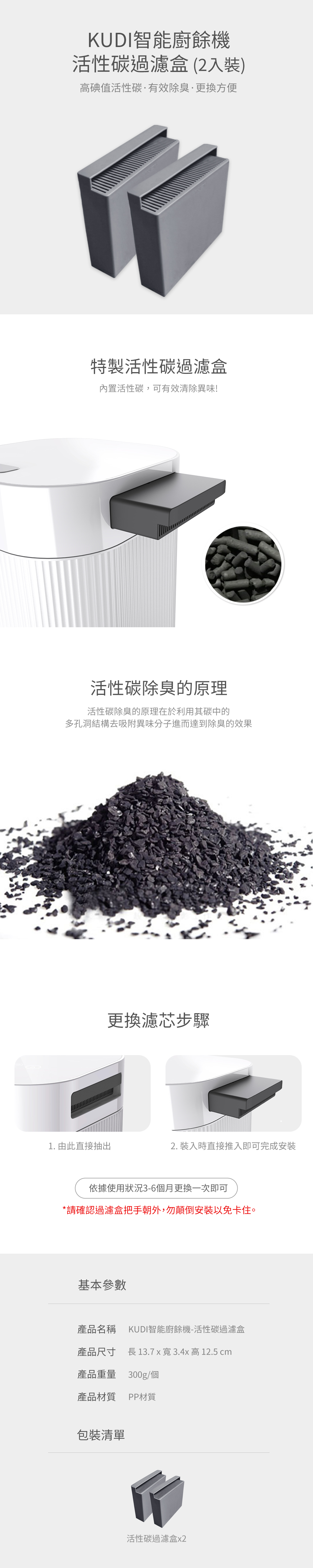 KUDI智能廚餘機活性碳過濾盒(2入裝)高碘值活性碳有效除臭方便特製活性碳過濾盒內置活性碳,可有效清除異味!活性碳除臭的原理活性碳除臭的原理在於利用其碳中的多孔洞結構去吸附異味分子進而達到除臭的效果更換濾芯步驟1. 由此直接抽出2. 裝入時直接推入即可完成安裝依據使用狀況36個月更換一次即可*請確認過濾盒把手朝外,勿顛倒安裝以免卡住。基本參數產品名稱 KUDI智能廚餘機-活性碳過濾盒產品尺寸 長 13.7 x 寬 3.4x 高 12.5 cm產品重量 300g/個產品材質 PP材質包裝清單活性碳過濾盒x2