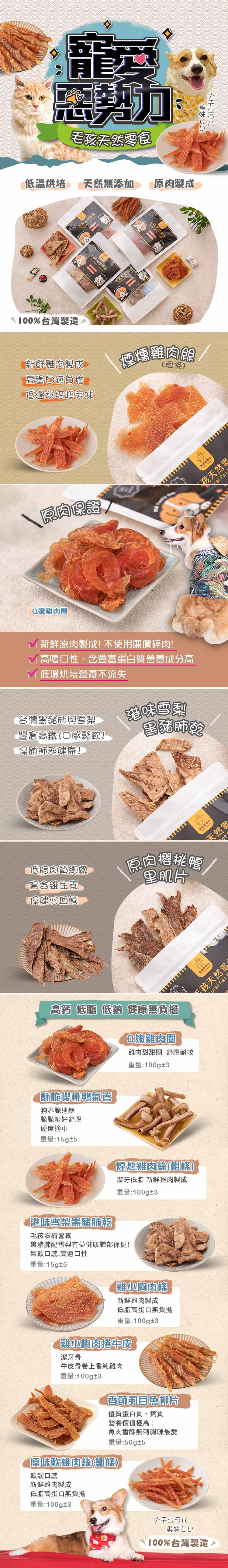 育 惡勢力毛孩零食低溫烘培 然無添加 原肉製成100%台灣製造食 毛孩天然毛孩天然新鮮雞肉製成高蛋白無負擔低溫烘培超美味煙燻雞肉(粗條)原肉保證Q嫩雞肉圈 新鮮原肉製成!不使用廉價碎肉! 高嗜口性,含豐富蛋白質營養成分高低溫烘培營養不流失台灣與雪梨豐富高鐵!口感鬆軟!保顧肺部健康!港味雪梨黑豬肺乾低脂肉質細嫩富含維生素保健心血管原肉鴨里肌片高鈣低脂低鈉 健康無負擔酥脆櫻桃鴨氣管狗界脆迪酥脆脆啃好舒壓硬度適中重量:15g±5Q嫩雞肉圈雞肉甜甜圈 舒壓耐咬重量:100g±3煙燻雞肉絲(粗條)潔牙低脂 新鮮雞肉製成重量:100g±3港味雪梨黑豬肺毛孩滋補營養黑豬肺配雪梨有益健康肺部保健!鬆軟口感,高適口性重量:15g±5雞小胸肉條新鮮雞肉製成低脂高蛋白無負擔重量:100g±3雞小胸肉捲牛皮潔牙骨牛皮骨卷上香純雞肉重量:100g±3香酥虱目魚柳片優質蛋白質、鈣質營養價值極高!魚肉香酥無貓咪最愛重量:50g±5原味軟雞肉絲(細條)軟韌口感新鮮雞肉製成低脂高蛋白無負擔重量:100g±3美味しい100%台灣製造美味しいナチュラル孩天然零 Pet天然零天孩天然零ural Pet