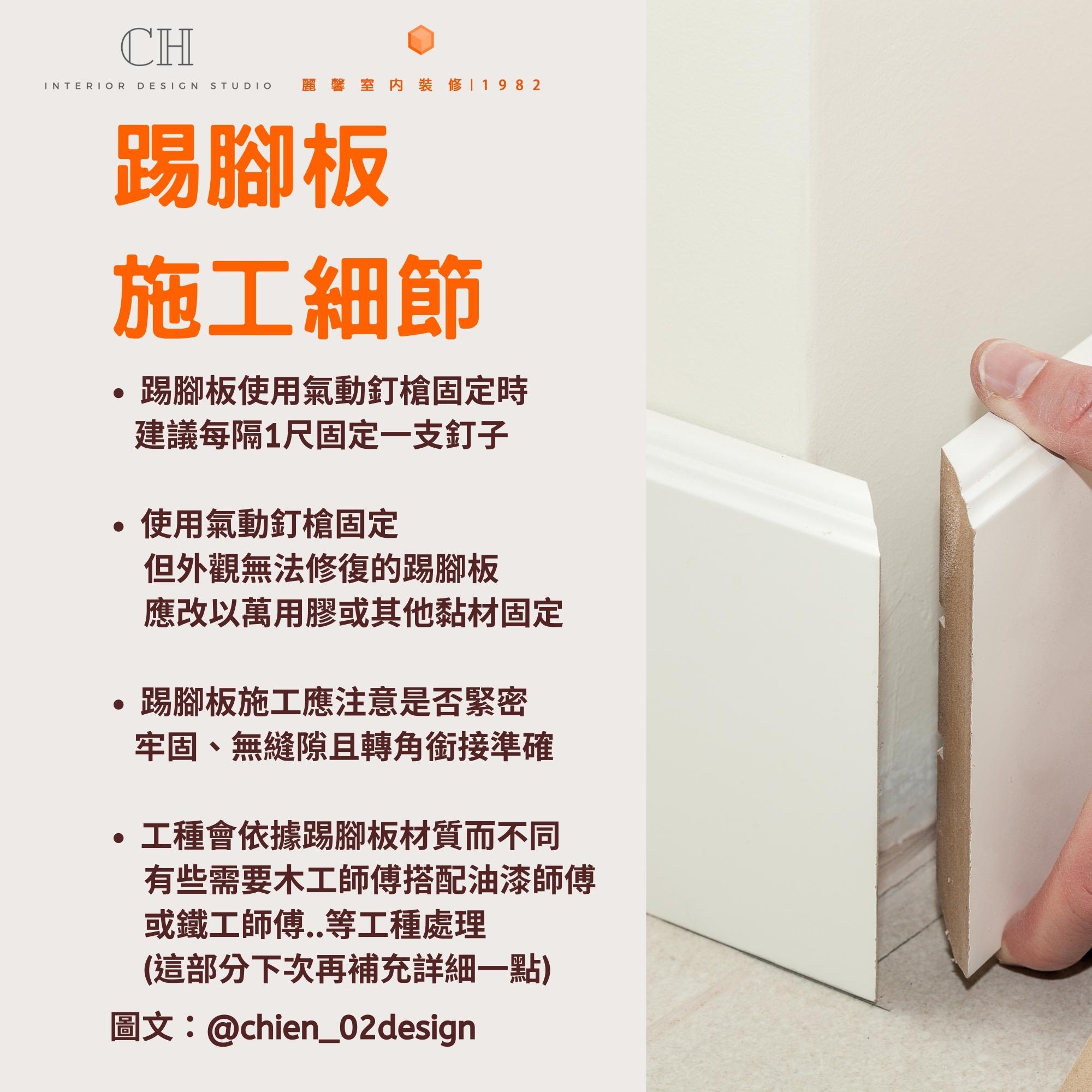 踢腳板 施工細節 踢腳板使用氣動釘槍固定時 建議每隔1尺固定一支釘子 使用氣動釘槍固定 但外觀無法修復的踢腳板 應改以萬用膠或其他黏材固定 踢腳板施工應注意是否緊密 牢固、無縫隙且轉角銜接準確 工種會依據踢腳板材質而不同 有些需要木工師傅搭配油漆師傅 或鐵工師傅..等工種處理 (